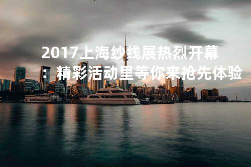 2017上海纱线展热烈开幕：精彩活动里等你来抢先体验