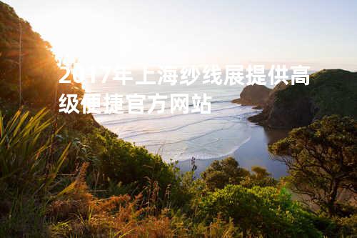 2017年上海纱线展提供高级便捷官方网站